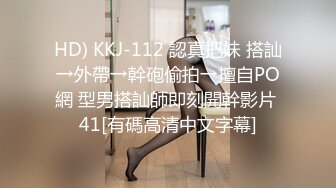 HD) KKJ-112 認真把妹 搭訕→外帶→幹砲偷拍→擅自PO網 型男搭訕師即刻開幹影片 41[有碼高清中文字幕]