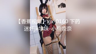 【香蕉视频】xjx-0160 下药迷奸jk学妹-小熊奈奈