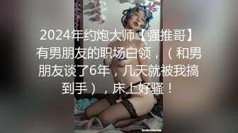 2024年约炮大师【强推哥】有男朋友的职场白领，（和男朋友谈了6年，几天就被我搞到手），床上好骚！