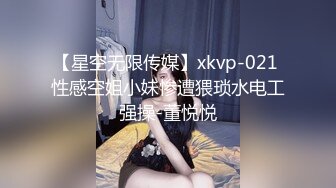 【星空无限传媒】xkvp-021 性感空姐小妹惨遭猥琐水电工强操-董悦悦