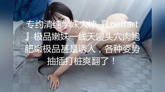 专约清纯学妹大神『Loeftart』极品嫩妹一线天馒头穴肉鲍肥嫩极品甚是诱人，各种姿势抽插打桩爽翻了！