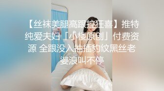 【丝袜美腿高跟控狂喜】推特纯爱夫妇「小楼原创」付费资源 全跟没入抽插豹纹黑丝老婆浪叫不停