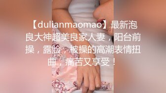 【dulianmaomao】最新泡良大神超美良家人妻，阳台前操，露脸，被操的高潮表情扭曲，痛苦又享受！