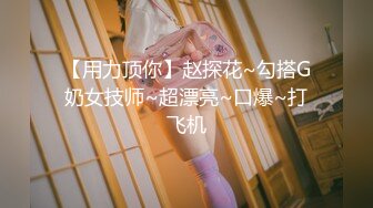 【用力顶你】赵探花~勾搭G奶女技师~超漂亮~口爆~打飞机