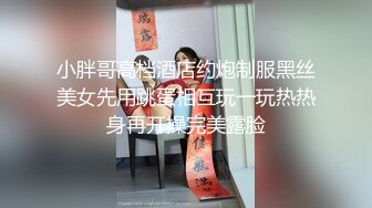 小胖哥高档酒店约炮制服黑丝美女先用跳蛋相互玩一玩热热身再开操完美露脸