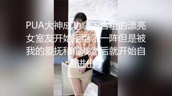 PUA大神成功拿下合租的漂亮女室友开始拒绝了一阵但是被我的爱抚和前戏然后就开始自由进出了