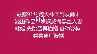 最强91约炮大神回到从前未流出作品??怒操威海黑丝人妻桃姐 先跳蛋再抽插 各种姿势 看着窗户爆操