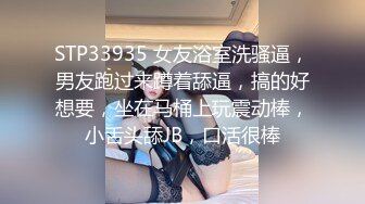 STP33935 女友浴室洗骚逼，男友跑过来蹲着舔逼，搞的好想要，坐在马桶上玩震动棒，小舌头舔JB，口活很棒