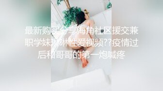 最新购买分享海角社区援交兼职学妹琳琳性爱视频??疫情过后和哥哥的第一炮喊疼