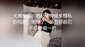 火遍全国、绝品女神级车模私拍视频、美爆了、摄影师都忍不住要摸一把