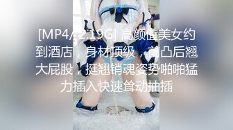 [MP4/ 2.19G] 高颜值美女约到酒店，身材顶级，前凸后翘大屁股，挺翘销魂姿势啪啪猛力插入快速耸动抽插