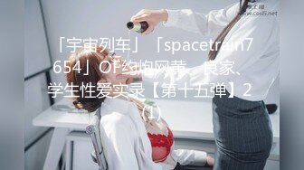 「宇宙列车」「spacetrain7654」OF约炮网黄、良家、学生性爱实录【第十五弹】2 (1)