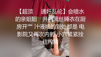 【超顶❤️通奸乱伦】会喷水的亲姐姐✨ 开档黑丝睡衣在厨房开艹 汁液喷的到处都是 电影院又再次内射 小穴紧紧拴住榨精