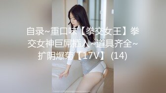 自录~重口味【拳交女王】拳交女神巨屌插入~道具齐全~扩阴爆菊【17V】 (14)