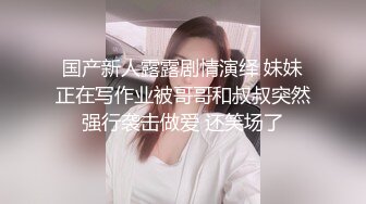 国产新人露露剧情演绎 妹妹正在写作业被哥哥和叔叔突然强行袭击做爱 还笑场了