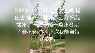 [MP4/ 121M] 喷水女王吗 拔出去 插进来 要死了宝贝 把我操死了 一拔一插一喷还没完了 会不会脱水 下次我能自带雨衣吗