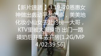 【新片速遞 】3.19-20恩惠女神做出轰动平台的事，美美地化妆小仙女去赴约榜一大哥，KTV里被大哥摸奶 出门一路摸奶后开车去开房[1.2G/MP4/02:39:56]