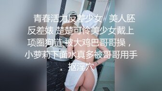 ✨青春活力反差少女✨美人胚反差婊 楚楚可怜美少女戴上项圈狗链 被大鸡巴哥哥操，小萝莉下面水真多被哥哥用手抠淫穴