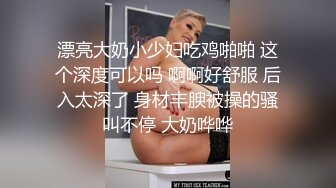 漂亮大奶小少妇吃鸡啪啪 这个深度可以吗 啊啊好舒服 后入太深了 身材丰腴被操的骚叫不停 大奶哗哗