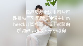 ⚫️⚫️极品反差嫩妹！可盐可甜推特巨乳肥臀清纯博主kimheezk订阅视图，露出紫薇啪啪调教，超级人形小母狗