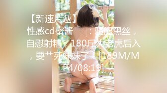 【新速片遞】 ⁎⁺˳✧˚❤️⁎⁺ 性感cd蜜酱❤️：骚腿黑丝，自慰射精，180斤大老虎后入，要艹死妹妹了！[189M/MP4/08:19]