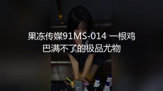 果冻传媒91MS-014 一根鸡巴满不了的极品尤物