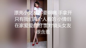 漂亮小女友 不要啊痛 手拿开只有我们两个人看的 小情侣在家爱爱自拍 面对镜头女友很含羞