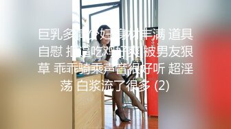 巨乳多情少妇 身材丰满 道具自慰 抠逼吃鸡好爽 被男友狠草 乖乖骑乘声音很好听 超淫荡 白浆流了很多 (2)