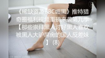 《稀缺资源BBC媚黑》推特猎奇圈福利视频重磅来袭第九季【那些崇拜黑人讨好黑人喜欢被黑人大驴屌肏的国人反差妹】 (8)