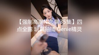 【强制高潮N次 第35集】四点全露 玩具抽插 Genie精灵