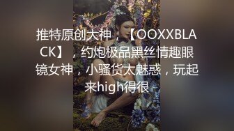 推特原创大神，【OOXXBLACK】，约炮极品黑丝情趣眼镜女神，小骚货太魅惑，玩起来high得很