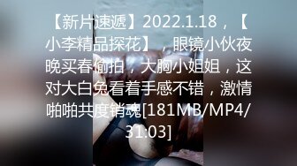 【新片速遞】2022.1.18，【小李精品探花】，眼镜小伙夜晚买春偷拍，大胸小姐姐，这对大白兔看着手感不错，激情啪啪共度销魂[181MB/MP4/31:03]