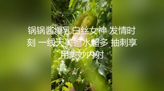 锅锅酱爆乳白丝女神 发情时刻 一线天美鲍水超多 抽刺享用美妙内射