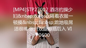 [MP4]STP27002 酒店约操少妇&nbsp;&nbsp;隔着衣服一顿摸&nbsp;&nbsp;跪地吸屌活很棒 张开双腿爆插后入 VIP0600