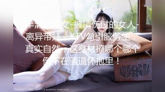 丰满的熟女-被情伤过的女人-离异带娃，KTV勾引服务生，真实自然，这身材撩哪个哪个倒下在骚逼怀抱里！