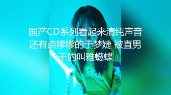 国产CD系列看起来清纯声音还有点嗲嗲的于梦婕 被直男干的叫雅蠛蝶