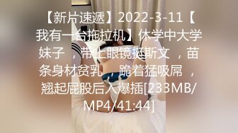 【新片速遞】2022-3-11【我有一台拖拉机】休学中大学妹子 ，带上眼镜挺斯文 ，苗条身材贫乳 ，跪着猛吸屌 ，翘起屁股后入爆插[233MB/MP4/41:44]