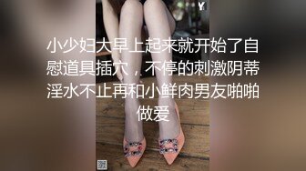 小少妇大早上起来就开始了自慰道具插穴，不停的刺激阴蒂淫水不止再和小鲜肉男友啪啪做爱