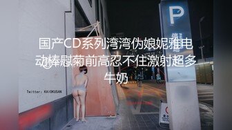 国产CD系列湾湾伪娘妮雅电动棒慰菊前高忍不住激射超多牛奶