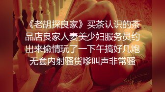 《老胡探良家》买茶认识的茶品店良家人妻美少妇服务员约出来偸情玩了一下午搞好几炮无套内射骚货嗲叫声非常骚