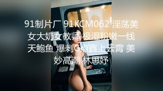 91制片厂 91KCM062 淫荡美女大奶女教师 极湿粉嫩一线天鲍鱼 爆刺G点直上云霄 美妙高潮 林思妤