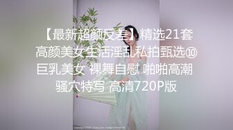 【最新超颜反差】精选21套高颜美女生活淫乱私拍甄选⑩巨乳美女 裸舞自慰 啪啪高潮 骚穴特写 高清720P版