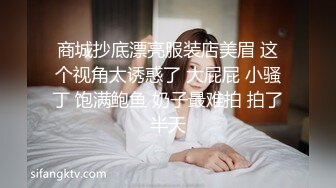 商城抄底漂亮服装店美眉 这个视角太诱惑了 大屁屁 小骚丁 饱满鲍鱼 奶子最难拍 拍了半天