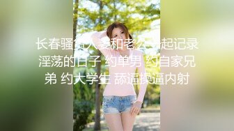 长春骚货人妻和老公一起记录淫荡的日子 约单男 约自家兄弟 约大学生 舔逼操逼内射