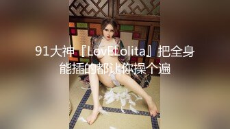 91大神『LovELolita』把全身能插的都让你操个遍