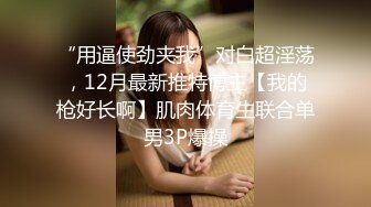 “用逼使劲夹我”对白超淫荡，12月最新推特博主【我的枪好长啊】肌肉体育生联合单男3P爆操