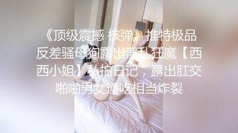 《顶级震撼 核弹》推特极品反差骚母狗露出淫乱狂魔【西西小姐】私拍日记，露出肛交啪啪男女通吃相当炸裂