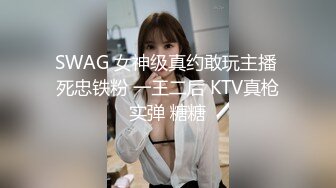 SWAG 女神级真约敢玩主播 死忠铁粉 一王二后 KTV真枪实弹 糖糖