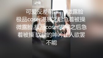 ❤️可爱反差萌妹❤️微露脸 极品coser漫展之后急着被操 微露脸 极品coser漫展之后急着被操 软软的呻吟让人欲罢不能