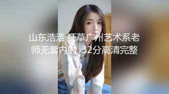 山东浩浩 狂草广州艺术系老师无套内射  32分高清完整